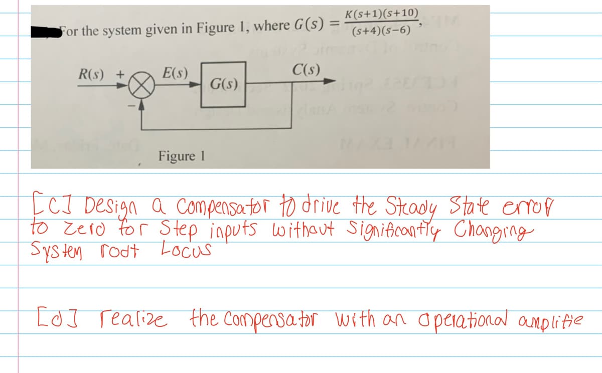 K(s+1)(s+10)
(s+4)(s-6)
For the system given in Figure 1, where G(s) :
R(s) +
E(s)
C(s)
G(s)
Figure 1
ĻCI Design a compensator to drive the Stcady State eop
to zero for Step inputs withaut Significantiy Changing
Systen rodt Locus
IoJ realize the Compensa tor with an Operational amplitie
