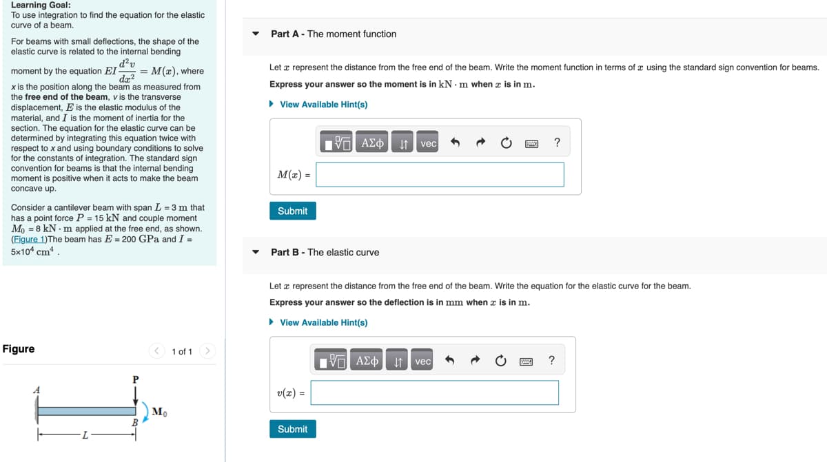 Learning Goal:
To use integration to find the equation for the elastic
curve of a beam.
Part A - The moment function
For beams with small deflections, the shape of the
elastic curve is related to the internal bending
d?v
moment by the equation EI = M(x), where
da?
x is the position along the beam as measured from
the free end of the beam, v is the transverse
Let x represent the distance from the free end of the beam. Write the moment function in terms of x using the standard sign convention for beams.
Express your answer so the moment is in kN. m when r is in m.
displacement, E is the elastic modulus of the
• View Available Hint(s)
material, and I is the moment of inertia for the
section. The equation for the elastic curve can be
determined by integrating this equation twice with
respect to x and using boundary conditions to solve
for the constants of integration. The standard sign
convention for beams is that the internal bending
moment is positive when it acts to make the beam
vec
?
M(x) =
concave up.
Consider a cantilever beam with span L = 3 m that
has a point force P = 15 kN and couple moment
Mo = 8 kN - m applied at the free end, as shown.
(Figure 1)The beam has E = 200 GPa and I =
5x104 cm
Submit
Part B - The elastic curve
Let x represent the distance from the free end of the beam. Write the equation for the elastic curve for the beam.
Express your answer so the deflection is in mm when æ is in m.
• View Available Hint(s)
Figure
1 of 1>
V ΑΣφ
?
vec
P
v(x) =
Submit

