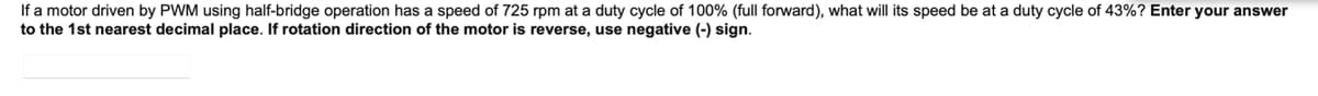 If a motor driven by PWM using half-bridge operation has a speed of 725 rpm at a duty cycle of 100% (full forward), what will its speed be at a duty cycle of 43%? Enter your answer
to the 1st nearest decimal place. If rotation direction of the motor is reverse, use negative (-) sign.