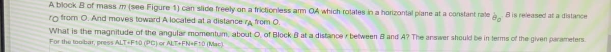 A block B of mass m (see Figure 1) can slide freely on a frictionless arm OA which rotates in a horizontal plane at a constant rate
B is released at a distance
ro from O. And moves toward A located at a distance ra from O.
What is the magnitude of the angular momentum, about O, of Block B at a distance r between B and A? The answer should be in terms of the given parameters.
For the toolbar, press ALT+F10 (PC) or ALT+FN+F10 (Mac).
