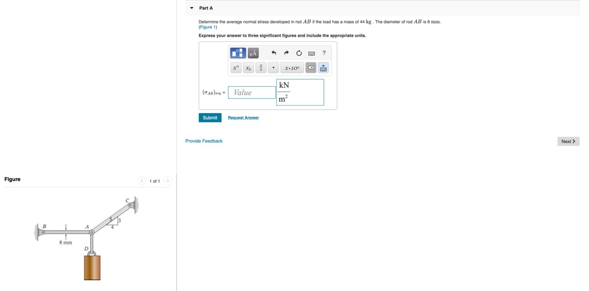 Part A
Determine the average normal stress developed in rod AB if the load has a mass of 44 kg. The diameter of rod AB is 8 mm.
(Figure 1)
Express your answer to three significant figures and include the appropriate units.
x"
x.10"
kN
(CAB)avg = Value
m2
Submit
Request Answer
Provide Feedback
Next >
Figure
1 of 1
B
8 mm
