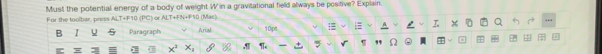 Must the potential energy of a body of weight W in a gravitational field always be positive? Explain.
For the toolbar, press ALT+F10 (PC) or ALT+FN+F10 (Mac).
A
In
Arial
10pt
В I
Paragraph
x² X2
