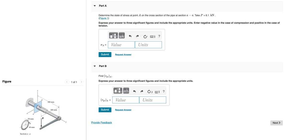 Part A
Determine the state of stress at point A on the cross section of the pipe at section a - a. Take P = 6.1 kN
(Figure 1)
Express your answer to three significant figures and include the appropriate units. Enter negative value i
tension.
the case of compression and positive in the case of
O E) ?
OA =
Value
Units
Submit
Request Answer
Part B
Find (Ty:)A
Figure
< 1 of 1
Express your answer to three significant figures and include the appropriate units.
HA
O) p ?
(Tys)A =
Value
Units
300 mm
300 mm
Submit
Request Answer
50 mm
Provide Feedback
Next >
Section a-a
