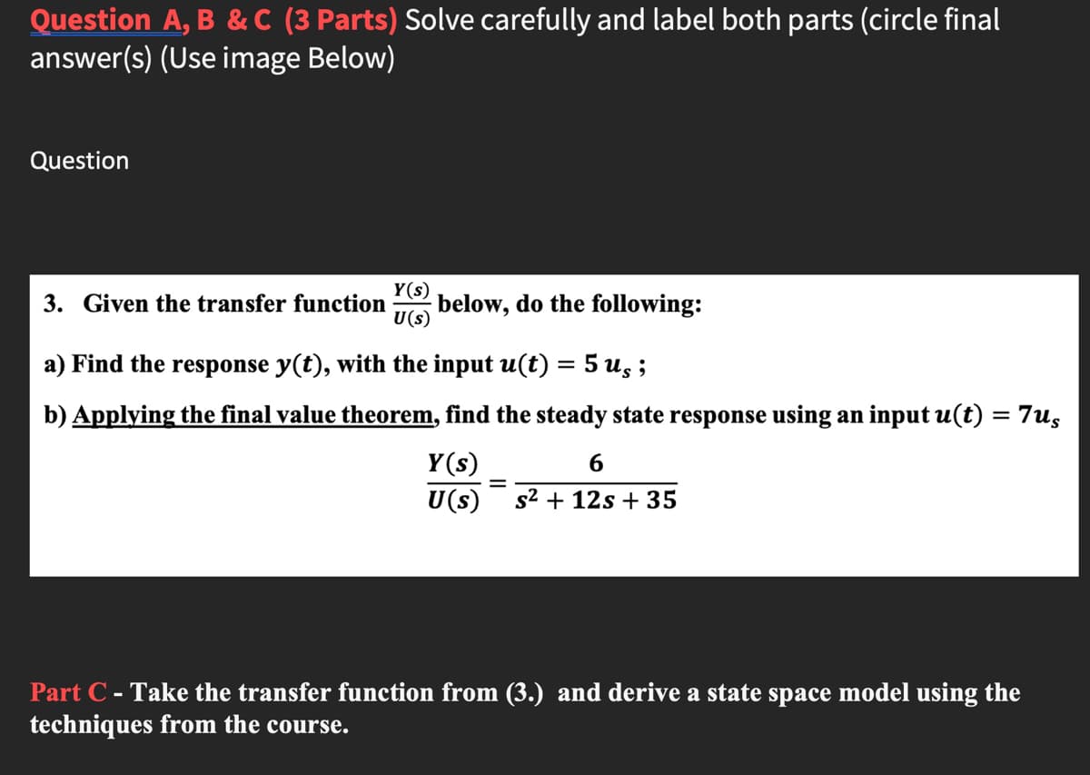 Question A, B &C (3 Parts) Solve carefully and label both parts (circle final
answer(s) (Use image Below)
Question
Y(s)
below, do the following:
U(s)
3. Given the transfer function
a) Find the response y(t), with the input u(t) = 5 us ;
b) Applying the final value theorem, find the steady state response using an input u(t) = 7us
Y(s)
6
%3D
U(s)
s² + 12s + 35
Part C - Take the transfer function from (3.) and derive a state space model using the
techniques from the course.
