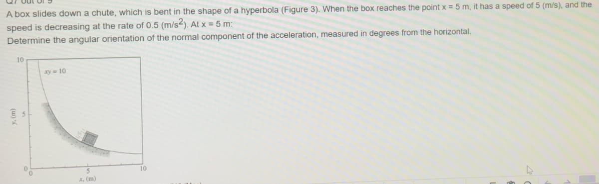 A box slides down a chute, which is bent in the shape of a hyperbola (Figure 3). When the box reaches the point x = 5 m, it has a speed of 5 (m/s), and the
speed is decreasing at the rate of 0.5 (m/s2). At x = 5 m:
Determine the angular orientation of the normal component of the acceleration, measured in degrees from the horizontal.
10
xy= 10
10
X, (m)
