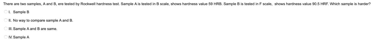 There are two samples, A and B, ere tested by Rockwell hardness test. Sample A is tested in B scale, shows hardness value 59 HRB. Sample B is tested in F scale, shows hardness value 90.5 HRF. Which sample is harder?
OL. Sample B
O II. No way to compare sample A and B.
O II. Sample A and B are same.
OIV. Sample A
