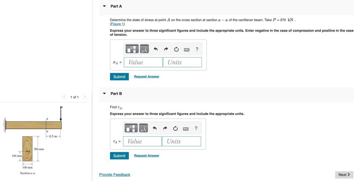 Part A
Determine the state of stress at point A on the cross section at section a – a of the cantilever beam. Take P = 370 kN .
(Figure 1)
Express your answer to three significant figures and include the appropriate units. Enter negative in the case of compression and positive in the case
of tension.
?
Value
Units
Submit
Request Answer
Part B
< 1 of 1>
Find TA.
Express your answer to three significant figures and include the appropriate units.
?
- 0.5 m-
TA =
Value
Units
300 mm
100 mm
Submit
Request Answer
100 mm
Section a-a
Provide Feedback
Next >
