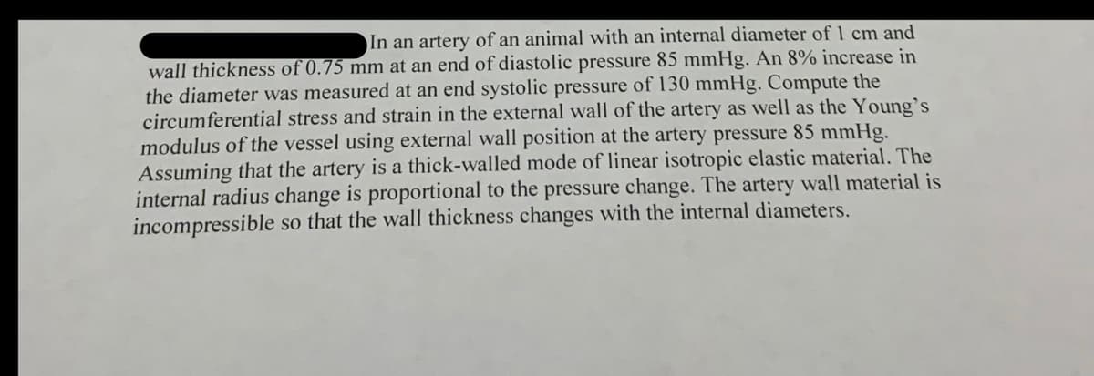 In an artery of an animal with an internal diameter of 1 cm and
wall thickness of 0.75 mm at an end of diastolic pressure 85 mmHg. An 8% increase in
the diameter was measured at an end systolic pressure of 130 mmHg. Compute the
circumferential stress and strain in the external wall of the artery as well as the Young's
modulus of the vessel using external wall position at the artery pressure 85 mmHg.
Assuming that the artery is a thick-walled mode of linear isotropic elastic material. The
internal radius change is proportional to the pressure change. The artery wall material is
incompressible so that the wall thickness changes with the internal diameters.