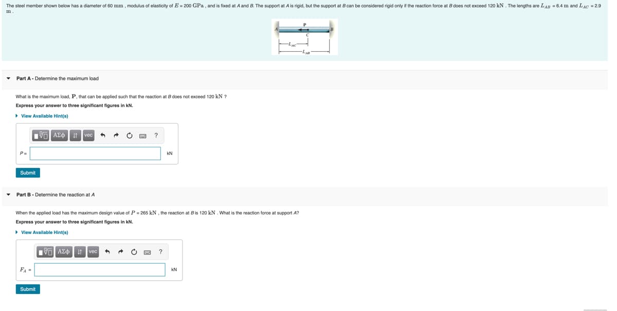 The steel member shown below has a diameter of 60 mm , modulus of elasticity of E = 200 GPa , and is fixed at A and B. The support at A is rigid, but the support at B can be considered rigid only if the reaction force at B does not exceed 120 kN. The lengths are LAR = 6.4 m and LAG = 2.9
Part A- Determine the maximum load
What is the maximum load, P, that can be applied such that the reaction at B does not exceed 120 kN ?
Express your answer to three significant figures in kN.
> View Available Hint(s)
It vec
P3=
kN
Submit
• Part B - Determine the reaction at A
When the applied load has the maximum design value of P = 265 kN , the reaction at Bis 120 kN. What is the reaction force at support A?
Express your answer to three significant figures in kN.
> View Available Hint(s)
V AEo t
kN
Submit
