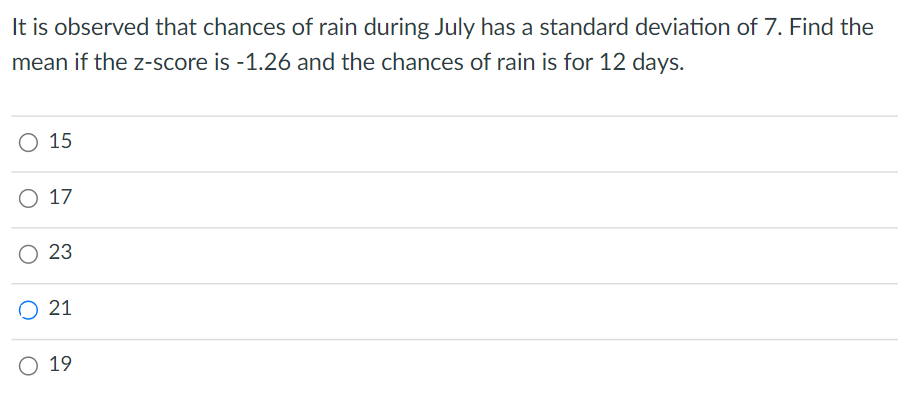 It is observed that chances of rain during July has a standard deviation of 7. Find the
mean if the z-score is -1.26 and the chances of rain is for 12 days.
O 15
O 17
23
O 21
O 19
