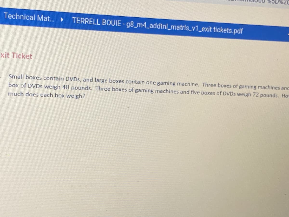 Technical Mat.
TERRELL BOUIE- g8_m4_addtnl_matrls_v1_exit tickets.pdf
xit Ticket
Small boxes contain DVDS, and large boxes contain one gaming machine. Three boxes of gaming machines anc
box of DVDS weigh 48 pounds. Three boxes of gaming machines and five boxes of DVDS weigh 72 pounds. Hor
much does each box weigh?
