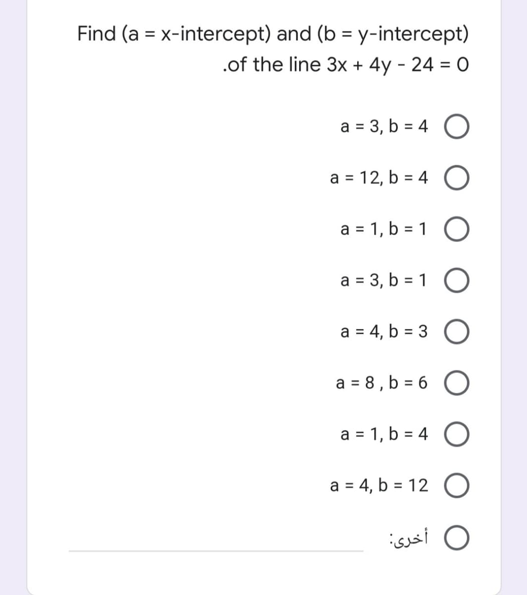 Find (a = x-intercept) and (b = y-intercept)
%3D
.of the line 3x + 4y - 24 = O
a = 3, b = 4
1.
a = 12, b = 4
%3D
%3D
a = 1, b = 1
a = 3, b = 1
%3D
a = 4, b = 3
a = 8 , b = 6
%D
a = 1, b = 4
a = 4, b = 12 O
O أخری:
