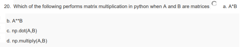 20. Which of the following performs matrix multiplication in python when A and B are matrices
a. A*B
b. A**B
c. np.dot(A,B)
d. np.multiply(A,B)
