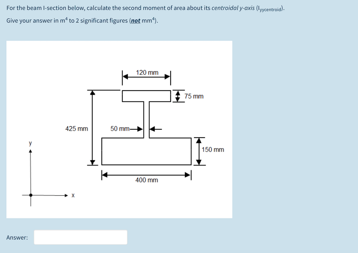 For the beam I-section below, calculate the second moment of area about its centroidal y-axis (Iyycentroid).
Give your answer in m4 to 2 significant figures (not mm4).
120 mm
75 mm
425 mm
50 mm-
y
150 mm
400 mm
X
Answer:
