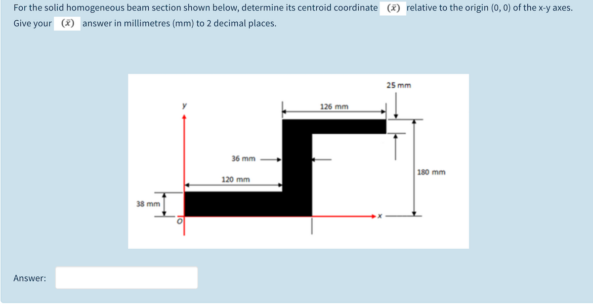 For the solid homogeneous beam section shown below, determine its centroid coordinate
(x) relative to the origin (0, 0) of the x-y axes.
Give your (x) answer in millimetres (mm) to 2 decimal places.
25 mm
126 mm
36 mm
180 mm
120 mm
38 mm
Answer:
