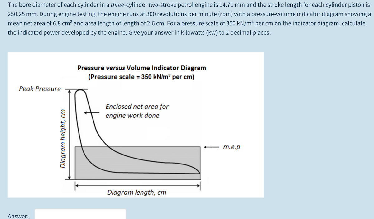 The bore diameter of each cylinder in a three-cylinder two-stroke petrol engine is 14.71 mm and the stroke length for each cylinder piston is
250.25 mm. During engine testing, the engine runs at 300 revolutions per minute (rpm) with a pressure-volume indicator diagram showing a
mean net area of 6.8 cm2 and area length of length of 2.6 cm. For a pressure scale of 350 kN/m² per cm on the indicator diagram, calculate
the indicated power developed by the engine. Give your answer in kilowatts (kW) to 2 decimal places.
Pressure versus Volume Indicator Diagram
(Pressure scale = 350 kN/m² per cm)
Peak Pressure
Enclosed net area for
engine work done
m.e.p
Diagram length, cm
Answer:
Diagram height, cm
