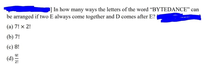 ] In how many ways the letters of the word “BYTEDANCE" can
be arranged if two E always come together and D comes after E?
(a) 7! x 2!
(b) 7!
(c) 8!
(d)
9!
2!
