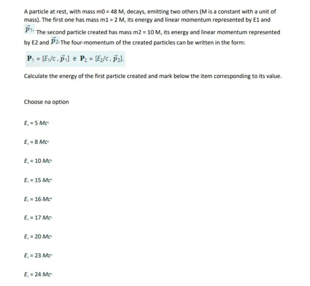 A particle at rest, with mass m0 = 48 M, decays, emitting two others (M is a constant with a unit of
mass). The first one has mass m1 = 2 M, its energy and linear momentum represented by E1 and
The second particle created has mass m2 = 10 M, its energy and linear momentum represented
by E2 and P2 The four-momentum of the created particles can be written in the form:
P, = [E;/c, p] e P2 = [E/c , P2l.
Calculate the energy of the first particle created and mark below the item corresponding to its value.
Choose na option
E, = 5 Mc
E, = 8 Mc
E, = 10 Mc
E = 15 Mc
E = 16 Mc
E, = 17 Mc
E, = 20 Mc
E, = 23 Mc
E, = 24 Mc
