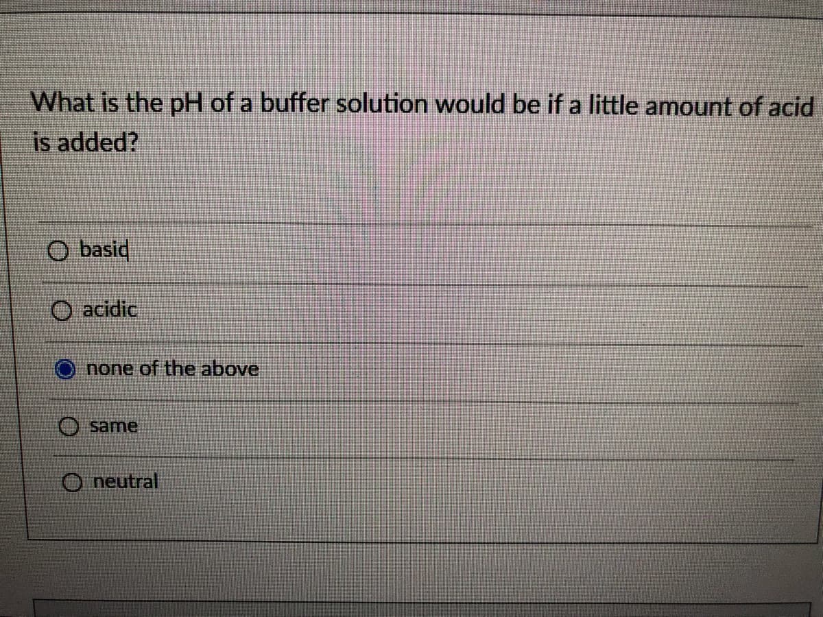 What is the pH of a buffer solution would be if a little amount of acid
is added?
O basid
O acidic
none of the above
O same
O neutral
