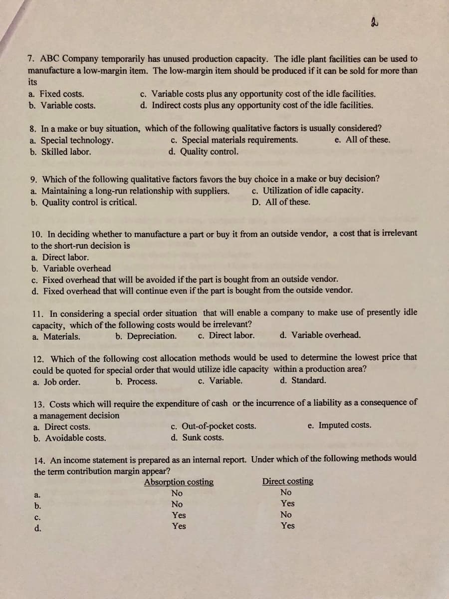 7. ABC Company temporarily has unused production capacity. The idle plant facilities can be used to
manufacture a low-margin item. The low-margin item should be produced if it can be sold for more than
its
c. Variable costs plus any opportunity cost of the idle facilities.
d. Indirect costs plus any opportunity cost of the idle facilities.
a. Fixed costs.
b. Variable costs.
8. In a make or buy situation, which of the following qualitative factors is usually considered?
a. Special technology.
b. Skilled labor.
c. Special materials requirements.
d. Quality control.
e. All of these.
9. Which of the following qualitative factors favors the buy choice in a make or buy decision?
a. Maintaining a long-run relationship with suppliers.
b. Quality control is critical.
c. Utilization of idle capacity.
D. All of these.
10. In deciding whether to manufacture a part or buy it from an outside vendor, a cost that is irrelevant
to the short-run decision is
a. Direct labor.
b. Variable overhead
c. Fixed overhead that will be avoided if the part is bought from an outside vendor.
d. Fixed overhead that will continue even if the part is bought from the outside vendor.
11. In considering a special order situation that will enable a company to make use of presently idle
capacity, which of the following costs would be irrelevant?
a. Materials.
b. Depreciation.
c. Direct labor.
d. Variable overhead.
12. Which of the following cost allocation methods would be used to determine the lowest price that
could be quoted for special order that would utilize idle capacity within a production area?
a. Job order.
b. Process.
c. Variable.
d. Standard.
13. Costs which will require the expenditure of cash or the incurrence of a liability as a consequence of
a management decision
a. Direct costs.
b. Avoidable costs.
c. Out-of-pocket costs.
d. Sunk costs.
e. Imputed costs.
14. An income statement is prepared as an internal report. Under which of the following methods would
the term contribution margin appear?
Absorption costing
Direct costing
No
No
a.
b.
No
Yes
Yes
No
с.
d.
Yes
Yes
