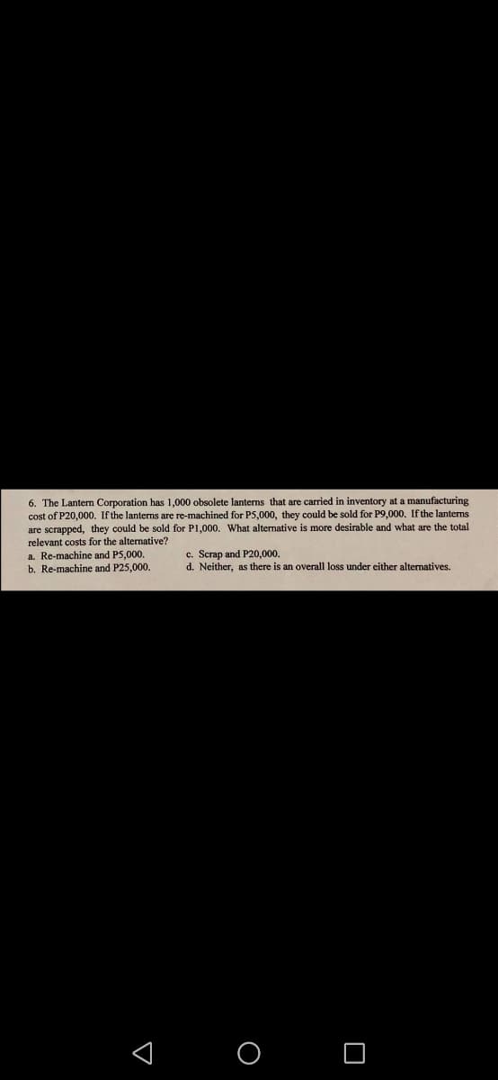 6. The Lanterm Corporation has 1,000 obsolete lanterns that are carried in inventory at a manufacturing
cost of P20,000. If the lanterns are re-machined for P5,000, they could be sold for P9,000. Ifthe lanterns
are scrapped, they could be sold for P1,000. What alternative is more desirable and what are the total
relevant costs for the alternative?
a. Re-machine and P5,000.
b. Re-machine and P25,000.
c. Scrap and P20,000.
d. Neither, as there is an overall loss under either alternatives.
< O O
