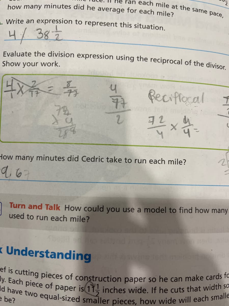 ran each mile at the same pace,
how many minutes did he average for each mile?
288
Write an expression to represent this situation.
4/ 38
Evaluate the division expression using the reciprocal of the divisor.
Show your work.
4X²/12 = 1
72
y
77
2
Reciffocal
Isnt mol
72
31 x 4-
2
How many minutes did Cedric take to run each mile?
9.67
f
2
Turn and Talk How could you use a model to find how many
used to run each mile?
Understanding
ef is cutting pieces of construction paper so he can make cards fo
ly. Each piece of paper is (11- inches wide. If he cuts that width so
d have two equal-sized smaller pieces, how wide will each smalle
e be?