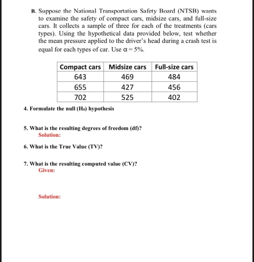 B. Suppose the National Transportation Safety Board (NTSB) wants
to examine the safety of compact cars, midsize cars, and full-size
cars. It collects a sample of three for each of the treatments (cars
types). Using the hypothetical data provided below, test whether
the mean pressure applied to the driver's head during a crash test is
equal for each types of car. Use a = 5%.
Compact cars Midsize cars
643
469
655
427
702
525
4. Formulate the null (Ho) hypothesis
5. What is the resulting degrees of freedom (df)?
Solution:
6. What is the True Value (TV)?
7. What is the resulting computed value (CV)?
Given:
Solution:
Full-size cars
484
456
402