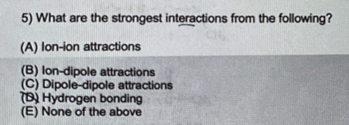 5) What are the strongest interactions from the following?
(A) lon-ion attractions
(B) lon-dipole attractions
(C) Dipole-dipole attractions
(B) Hydrogen bonding
(E) None of the above