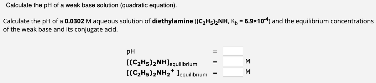 Calculate the pH of a weak base solution (quadratic equation).
Calculate the pH of a 0.0302 M aqueous solution of diethylamine ((C2H5)2NH, K₁ = 6.9×10-4) and the equilibrium concentrations
of the weak base and its conjugate acid.
pH
[(C2H5)2NH] equilibrium
[(C2H5)2NH2* ]equilibrium
|| || ||
=
ΣΣ