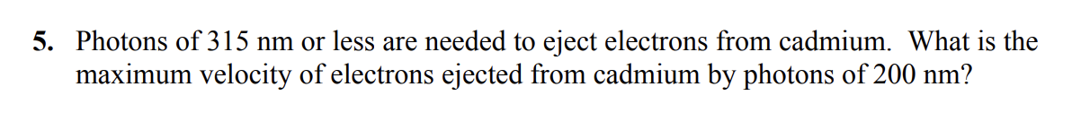 5. Photons of 315 nm or less are needed to eject electrons from cadmium. What is the
maximum velocity of electrons ejected from cadmium by photons of 200 nm?