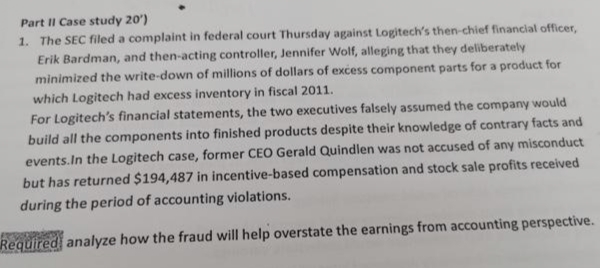 Part II Case study 20')
1. The SEC filed a complaint in federal court Thursday against Logitech's then-chief financial officer,
Erik Bardman, and then-acting controller, Jennifer Wolf, alleging that they deliberately
minimized the write-down of millions of dollars of excess component parts for a product for
which Logitech had excess inventory in fiscal 2011.
For Logitech's financial statements, the two executives falsely assumed the company would
build all the components into finished products despite their knowledge of contrary facts and
events.In the Logitech case, former CEO Gerald Quindlen was not accused of any misconduct
but has returned $194,487 in incentive-based compensation and stock sale profits received
during the period of accounting violations.
Required analyze how the fraud will help overstate the earnings from accounting perspective.
