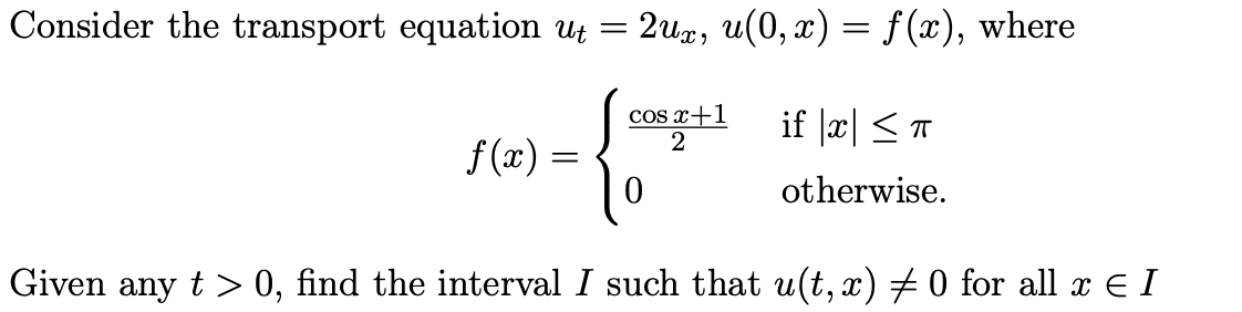 Consider the transport equation ut =
2ux, u(0, x) = f (x), where
cos x+1
if |æ| <T
f (x) = •
otherwise.
Given any t > 0, find the interval I such that u(t, x) # 0 for all x E I
