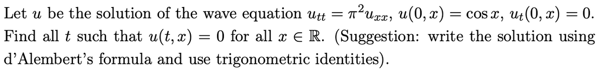 Let u be the solution of the wave equation utt = T
?Uxx, u(0, x) = cos x, Ut(0, x) = 0.
Find all t such that u(t, x) = 0 for all x E R. (Suggestion: write the solution using
d'Alembert's formula and use trigonometric identities).
