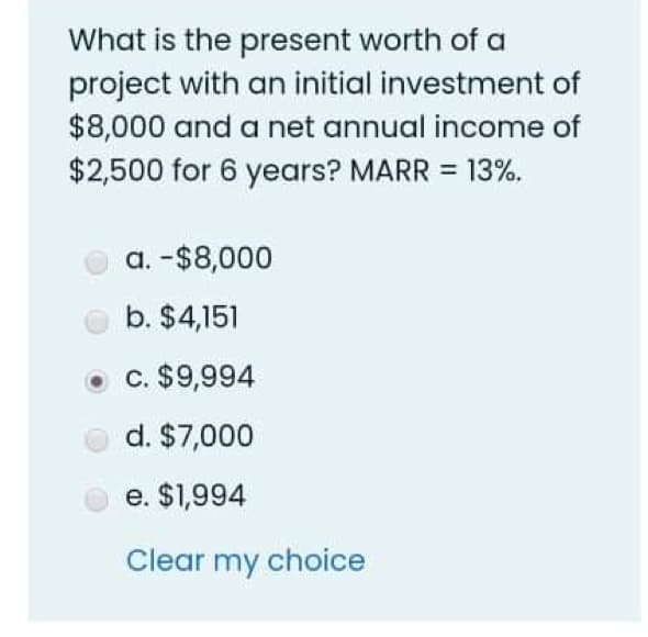 What is the present worth of a
project with an initial investment of
$8,000 and a net annual income of
$2,500 for 6 years? MARR = 13%.
a. -$8,000
b. $4,151
c. $9,994
d. $7,000
e. $1,994
Clear my choice
