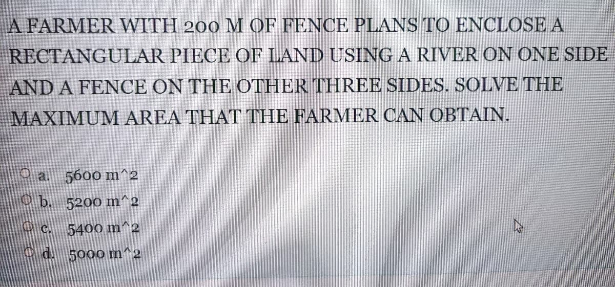A FARMER WITH 200 M OF FENCE PLANS TO ENCLOSE A
RECTANGULAR PIECE OF LAND USING A RIVER ON ONE SIDE
AND A FENCE ON THE OTHER THREE SIDES. SOLVE THE
MAXIMUM AREA THAT THE FARMER CAN OBTAIN.
a.
5600 m^2
Pb. 5200 m^2
Oc.
5400 m^2
O d. 5000m^2
