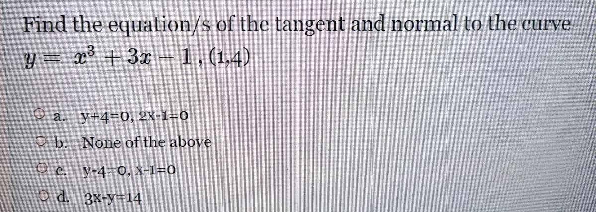 Find the equation/s of the tangent and normal to the curve
y = x +3x
1,(1,4)
a.
y+4=0, 2X-1=0
O b. None of the above
O c. y-4-0, X-1=0
O d. 3x-y-14
