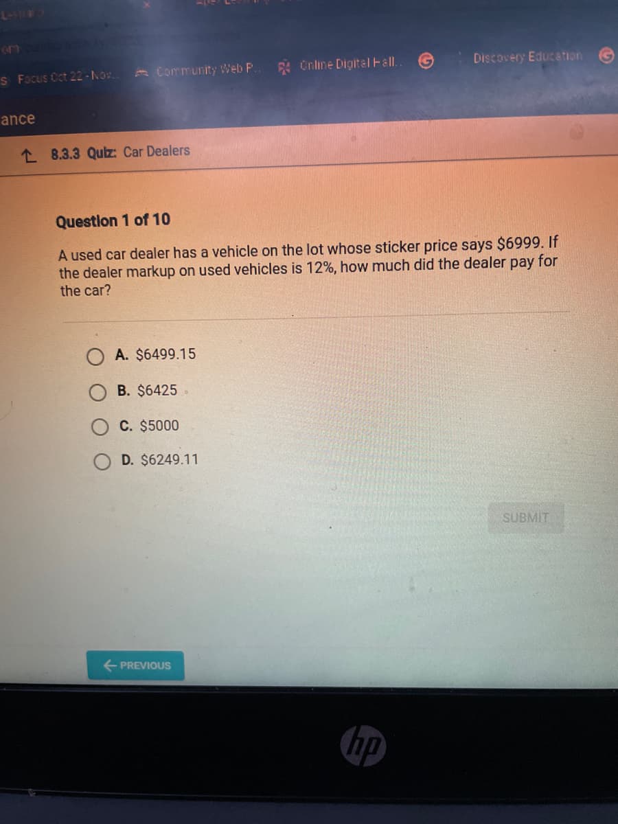 L-3
en cata
S Focus Oct 22-Nov..
ance
Community Web P.. 4 Online Digital Hall.
8.3.3 Quiz: Car Dealers
Question 1 of 10
A used car dealer has a vehicle on the lot whose sticker price says $6999. If
the dealer markup on used vehicles is 12%, how much did the dealer pay for
the car?
A. $6499.15
B. $6425
C. $5000
D. $6249.11
← PREVIOUS
Discovery Education
hp
SUBMIT