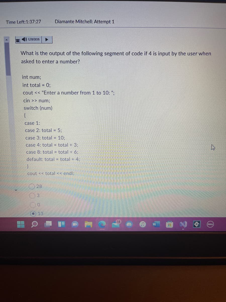 Time Left:1:37:27
Diamante Mitchell: Attempt 1
4) Listen
What is the output of the following segment of code if 4 is input by the user when
asked to enter a number?
int num;
int total = 0;
cout << "Enter a number from 1 to 10: ";
cin >> num;
switch (num)
case 1:
case 2: total = 5;
case 3: total = 10;
case 4: total = total + 3;
case 8: total = total + 6:
default: total = total + 4;
cout << total << endl:
28
3
13
DeL
