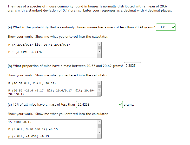 The mass of a species of mouse commonly found in houses is normally distributed with a mean of 20.6
grams with a standard deviation of 0.17 grams. Enter your responses as a decimal with 4 decimal places.
(a) What is the probability that a randomly chosen mouse has a mass of less than 20.41 grams? 0.1319
Show your work. Show me what you entered into the calculator.
P (X-20.6/0.17 &lt; 20.41-20.6/0.17
(Z &lt; -1.1176
(b) What proportion of mice have a mass between 20.52 and 20.69 grams? 0.3827
Show your work. Show me what you entered into the calculator.
P (20.52 &lt; x &lt; 20.69)
P (20.52 -20.6 /0.17 &lt; 20.6/0.17 &lt; 20.69-
20.6/0.17
(c) 15% of all mice have a mass of less than 20.4239
grams.
Show your work. Show me what you entered into the calculator.
15 /100 =0.15
P (Z &lt; 9- 20.6/0.17) =ø.15
P (z &lt; -1.036) =0.15
