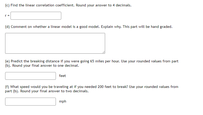 (c) Find the linear correlation coefficient. Round your answer to 4 decimals.
r =
(d) Comment on whether a linear model is a good model. Explain why. This part will be hand graded.
(e) Predict the breaking distance if you were going 65 miles per hour. Use your rounded values from part
(b). Round your final answer to one decimal.
feet
(f) What speed would you be traveling at if you needed 200 feet to break? Use your rounded values from
part (b). Round your final answer to two decimals.
mph
