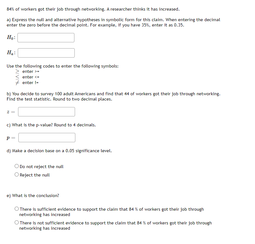 84% of workers got their job through networking. A researcher thinks it has increased.
a) Express the null and alternative hypotheses in symbolic form for this claim. When entering the decimal
enter the zero before the decimal point. For example, if you have 35%, enter it as 0.35.
Ho:
Ha:
Use the following codes to enter the following symbols:
enter >=
< enter <=
+ enter !=
b) You decide to survey 100 adult Americans and find that 44 of workers got their job through networking.
Find the test statistic. Round to two decimal places.
c) What is the p-value? Round to 4 decimals.
d) Make a decision base on a 0.05 significance level.
O Do not reject the null
O Reject the null
e) What is the conclusion?
O There is sufficient evidence to support the claim that 84 % of workers got their job through
networking has increased
O There is not sufficient evidence to support the claim that 84 % of workers got their job through
networking has increased
