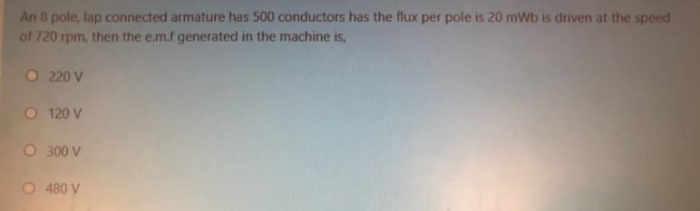 An 8 pole, lap connected armature has 500 conductors has the flux per pole is 20 mWb is driven at the speed
of 720 rpm, then the e.m.f generated in the machine is,
O 220 V
O 120 V
O 300 V
O 480 V
