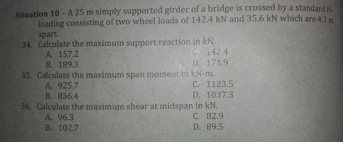 Situation 10 - A 25 m simply supported girder of a bridge is crossed by a standard H.
loading consisting of two wheel loads of 142.4 kN and 35.6 kN which are 4.3 m
apart.
34. Calculate the maximum support reaction in kN.
A. 157.2
В. 189.3
C 142.4
D. 171.9
35. Calculate the maximum span moment in kN-m.
A. 925.7
B. 836.4
C. 1123.5
D. 1037.3
36. Calculate the maximum shear at midspan in kN.
C. 82.9
D. 89.5
A. 96.3
В. 102.7
