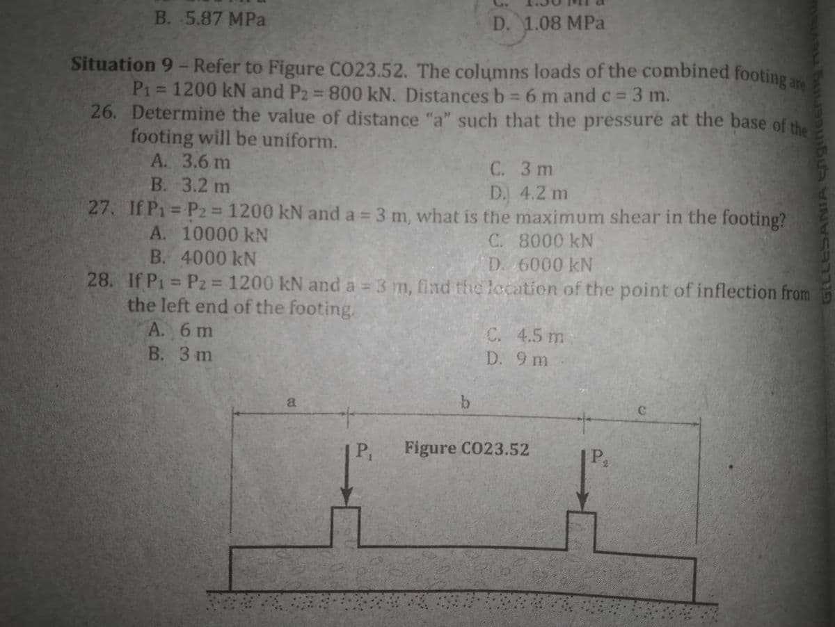 B. 5.87 MPa
D. 1.08 MPa
Situation 9- Refer to Figure CO23.52. The columns loads of the combined footing
P1 = 1200 kN and P2 = 800 kN. Distancesb 6 m and c = 3 m.
26. Determine the value of distance "a" such that the pressure at the base of the
footing will be uniform.
А. 3.6 m
В. 3.2 m
are
%3D
%3D
С. 3 m
D. 4.2 m
27. If P1 = P2 = 1200 kN and a = 3 m, what is the maximum shear in the footing?
%3D
a%3D
A. 10000 kN
B. 4000 kN
C. 8000 kN
D. 6000 kN
28. If P1 P2 = 1200 kN and a 3 m, find the lecation of the point of inflection from
%3D
the left end of the footing.
А. 6 m
В. 3 m
C. 4.5 m
D. 9 m
b.
a.
P
Figure C023.52
