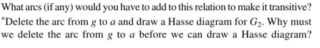 What arcs (if any) would you have to add to this relation to make it transitive?
*Delete the arc from g to a and draw a Hasse diagram for G₂. Why must
we delete the arc from g to a before we can draw a Hasse diagram?