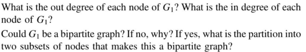 What is the out degree of each node of G₁? What is the in degree of each
node of G₁?
Could G₁ be a bipartite graph? If no, why? If yes, what is the partition into
two subsets of nodes that makes this a bipartite graph?