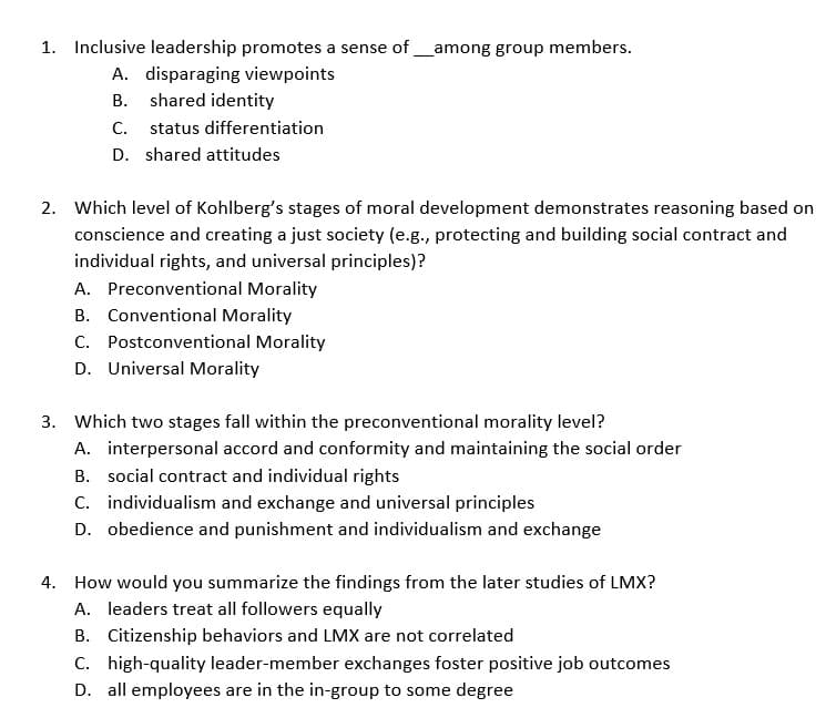 1. Inclusive leadership promotes a sense of
A. disparaging viewpoints
B. shared identity
C. status differentiation
D. shared attitudes
_among group members.
2. Which level of Kohlberg's stages of moral development demonstrates reasoning based on
conscience and creating a just society (e.g., protecting and building social contract and
individual rights, and universal principles)?
A. Preconventional Morality
B. Conventional Morality
C. Postconventional Morality
D. Universal Morality
3. Which two stages fall within the preconventional morality level?
A. interpersonal accord and conformity and maintaining the social order
B.
social contract and individual rights
C. individualism and exchange and universal principles
D. obedience and punishment and individualism and exchange
4. How would you summarize the findings from the later studies of LMX?
A. leaders treat all followers equally
B. Citizenship behaviors and LMX are not correlated
C. high-quality leader-member exchanges foster positive job outcomes
D. all employees are in the in-group to some degree