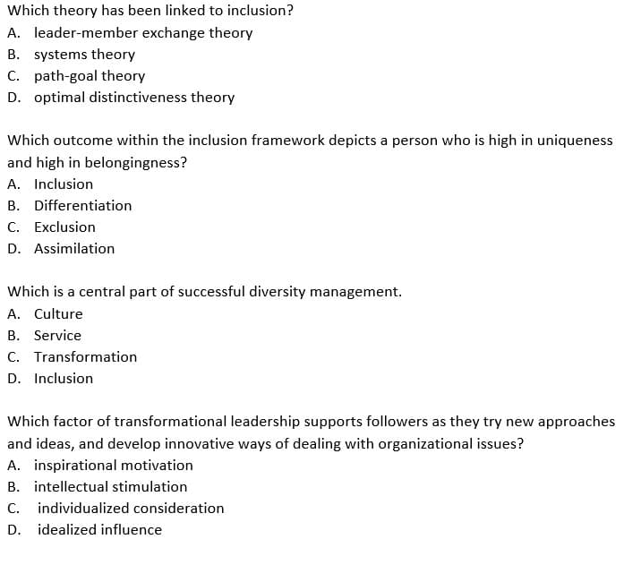 Which theory has been linked to inclusion?
A. leader-member exchange theory
B. systems theory
C. path-goal theory
D. optimal distinctiveness theory
Which outcome within the inclusion framework depicts a person who is high in uniqueness
and high in belongingness?
A. Inclusion
B. Differentiation
C. Exclusion
D. Assimilation
Which is a central part of successful diversity management.
A. Culture
B. Service
C. Transformation
D. Inclusion
Which factor of transformational leadership supports followers as they try new approaches
and ideas, and develop innovative ways of dealing with organizational issues?
A. inspirational motivation
B. intellectual stimulation
C. individualized consideration
D.
idealized influence