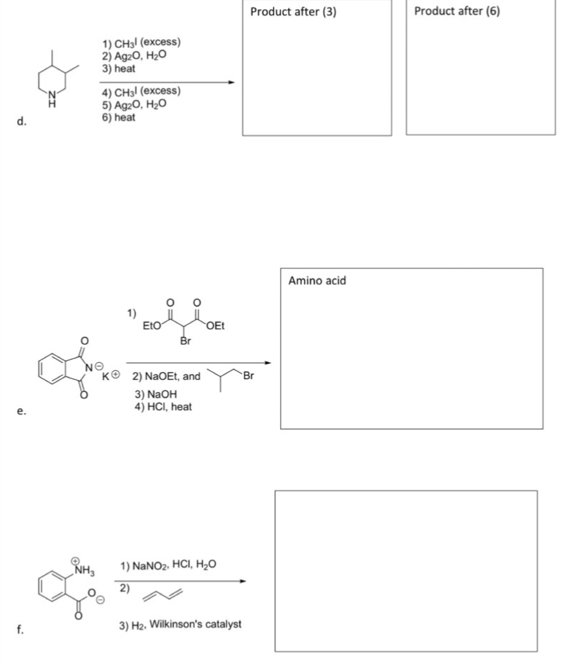 Product after (3)
Product after (6)
1) CH3! (excess)
2) Ag20, H2O
3) heat
4) CH3! (excess)
5) Ag20, H2O
6) heat
d.
Amino acid
1)
EtO
OEt
Br
NO
KO 2) NaOEt, and
Br
3) NaOH
4) HCI, heat
e.
1) NaNO2. HCI, H20
NH3
2)
f.
3) H2. Wilkinson's catalyst
