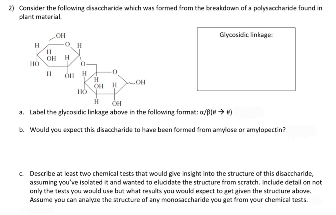 2) Consider the following disaccharide which was formed from the breakdown of a polysaccharide found in
plant material.
ОН
Glycosidic linkage:
H
H
OH
H
H
НО
H
H.
OH
H.
ОН
OH
H
НО
H
ОН
a. Label the glycosidic linkage above in the following format: a/B(# → #)
b. Would you expect this disaccharide to have been formed from amylose or amylopectin?
c. Describe at least two chemical tests that would give insight into the structure of this disaccharide,
assuming you've isolated it and wanted to elucidate the structure from scratch. Include detail on not
only the tests you would use but what results you would expect to get given the structure above.
Assume you can analyze the structure of any monosaccharide you get from your chemical tests.
